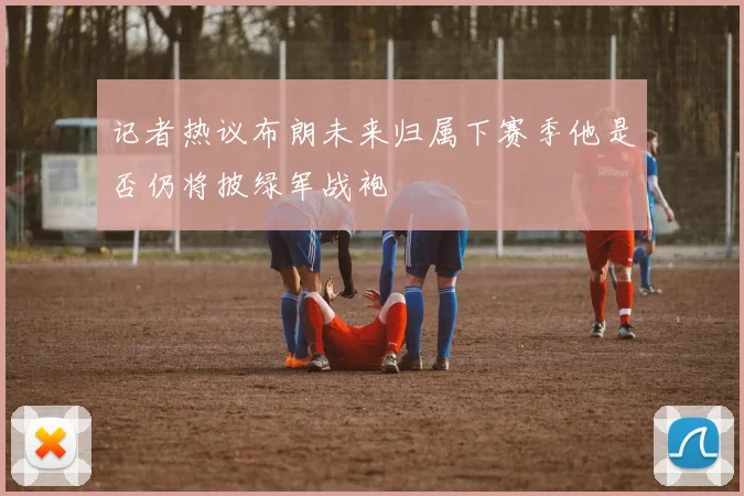 记者热议布朗未来归属下赛季他是否仍将披绿军战袍