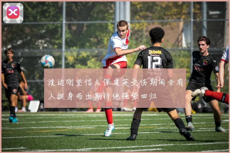 渡边刚坚信久保建英受伤期间会有人挺身而出期待他强势回归