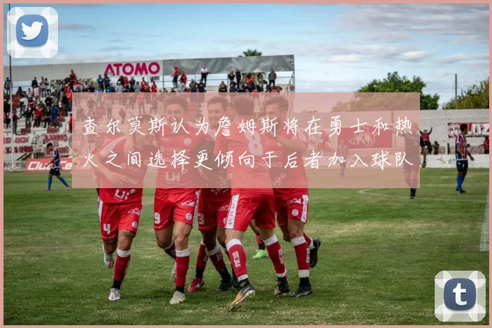 查尔莫斯认为詹姆斯将在勇士和热火之间选择更倾向于后者加入球队