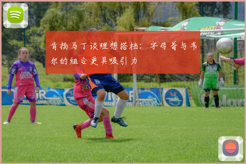肯扬马丁谈理想搭档：字母哥与韦尔的组合更具吸引力