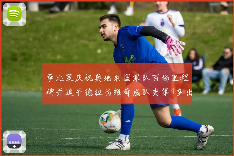 萨比策庆祝奥地利国家队百场里程碑并追平德拉戈维奇成队史第4多出场者