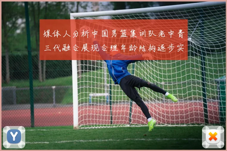 媒体人分析中国男篮集训队老中青三代融合展现合理年龄结构逐步实现换血