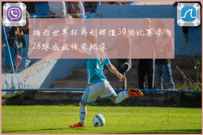 梅西世界杯再创辉煌30场比赛参与28球成就传奇纪录