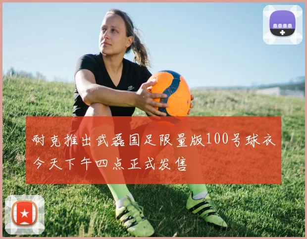 耐克推出武磊国足限量版100号球衣今天下午四点正式发售