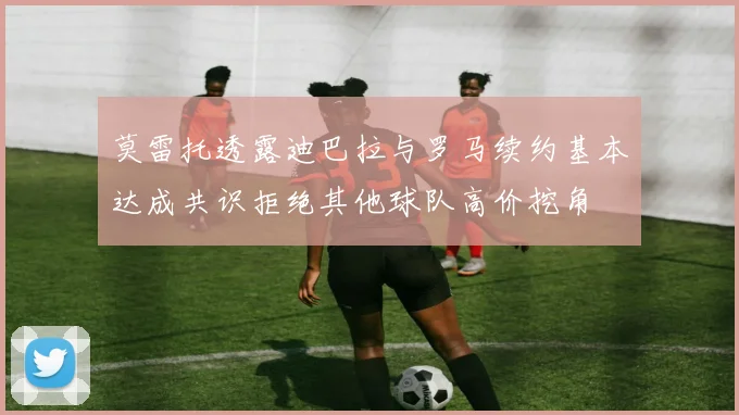 莫雷托透露迪巴拉与罗马续约基本达成共识拒绝其他球队高价挖角