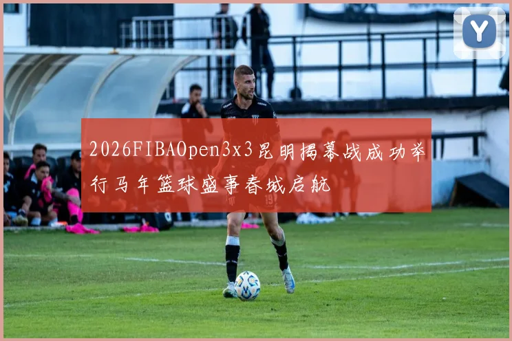 2026FIBAOpen3x3昆明揭幕战成功举行马年篮球盛事春城启航