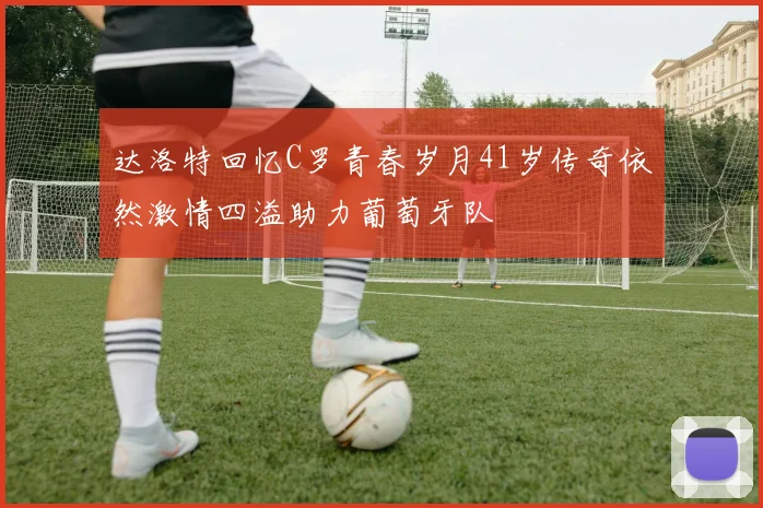 达洛特回忆C罗青春岁月41岁传奇依然激情四溢助力葡萄牙队